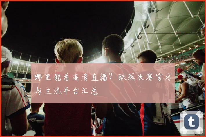 哪里能看高清直播？欧冠决赛官方与主流平台汇总