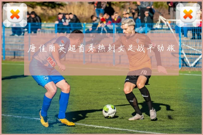 唐佳丽英超首秀热刺女足战平劲旅