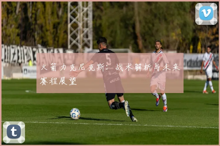 火箭力克尼克斯：战术解析与未来赛程展望