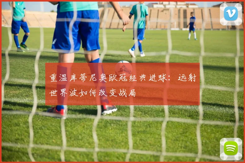 重温库蒂尼奥欧冠经典进球：远射世界波如何改变战局