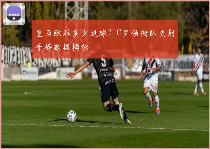 皇马欧冠多少进球？C罗领衔队史射手榜数据揭秘