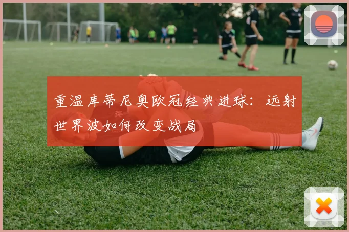 重温库蒂尼奥欧冠经典进球：远射世界波如何改变战局