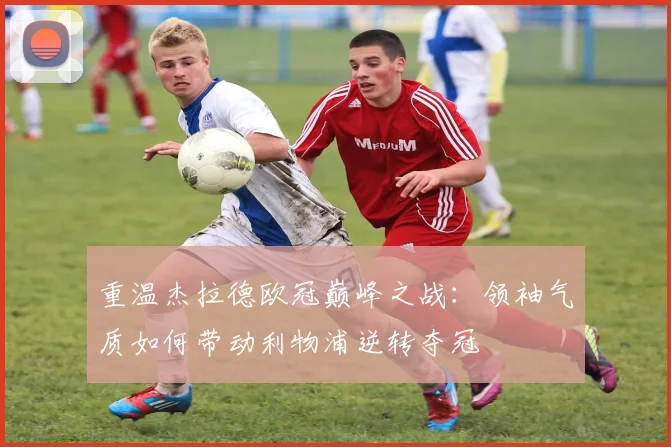 重温杰拉德欧冠巅峰之战：领袖气质如何带动利物浦逆转夺冠