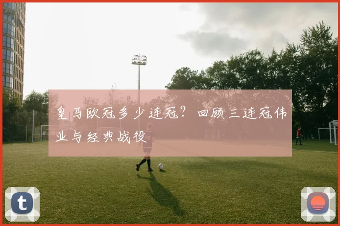 皇马欧冠多少连冠？回顾三连冠伟业与经典战役