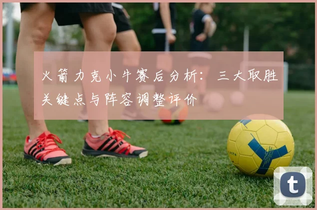 火箭力克小牛赛后分析：三大取胜关键点与阵容调整评价