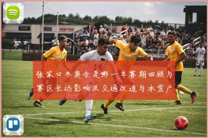 张家口冬奥会是哪一年赛期回顾与赛区长远影响及交通改造与冰雪产业发展