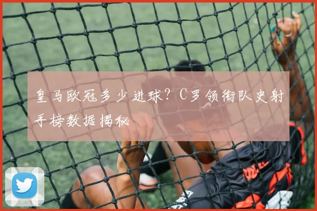 皇马欧冠多少进球？C罗领衔队史射手榜数据揭秘